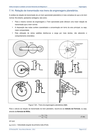 Folhas 
de 
Apoio 
à 
unidade 
curricular 
Elementos 
de 
Máquinas 
II 
Engrenagens 
7.14. Relação de transmissão nos trens de engrenagens planetários. 
A análise da relação de transmissão de um trem epicicloidal (planetário) é mais complexa do que a do trem 
normal. No entanto, apresenta vantagens, tais como: 
• Para o mesmo número de engrenagens o Trem epicicloidal pode oferecer uma maior relação de 
transmissão que o trem normal. 
• A disposição das rodas confere coaxialidade e concentração em torno do eixo principal, ou seja, 
maior compacidade. 
• Pela utilização de vários satélites distribui-se a carga por mais dentes, não alterando o 
comportamento cinemático. 
푍! 
Braço Engrenagem 
1 
푍! 
Figura 7.28 – Trens de engrenagens planetárias [4][6]. 
interna 
푍! 
2 
3 
4 
Para o cálculo da relação de transmissão do trem planetário, recorre-se ao método da Fórmula, ou seja, 
através da fórmula de Willis. 
푖 = 
휔! − 휔! 
휔! − 휔! 
(7.34) 
em que: 
흎푭 [푟푝푚] – Velocidade angular da primeira roda (First); 
ESTSetúbal/IPS 
-­‐ 
Rosa 
Marat-­‐Mendes 
-­‐ 
2012 
Página 
G-­‐21 
 