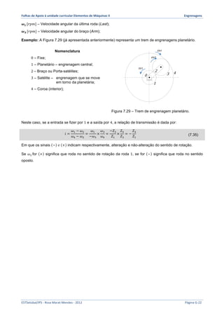 Folhas 
de 
Apoio 
à 
unidade 
curricular 
Elementos 
de 
Máquinas 
II 
Engrenagens 
흎푳 [푟푝푚] – Velocidade angular da última roda (Last); 
흎푨 [푟푝푚] – Velocidade angular do braço (Arm); 
Exemplo: A Figura 7.29 (já apresentada anteriormente) representa um trem de engrenagens planetário. 
Nomenclatura 
0 – Fixe; 
1 – Planetário – engrenagem central; 
2 – Braço ou Porta-satélites; 
3 – Satélite – engrenagem que se move 
em torno da planetária; 
4 – Coroa (interior); 
0 
ω4 
ω3 
2 
1 
3 4 
ω1 
Figura 7.29 – Trem de engrenagem planetário. 
Neste caso, se a entrada se fizer por 1 e a saída por 4, a relação de transmissão é dada por: 
푖 = 
휔! − 휔! 
휔! − 휔! 
= 
휔! 
−휔! 
× 
휔! 
휔! 
= 
−푍! 
푍! 
× 
푍! 
푍! 
= − 
푍! 
푍! 
(7.35) 
Em que os sinais − 푒 + indicam respectivamente, alteração e não-alteração do sentido de rotação. 
Se 휔! for + significa que roda no sentido de rotação da roda 1, se for − significa que roda no sentido 
oposto. 
ESTSetúbal/IPS 
-­‐ 
Rosa 
Marat-­‐Mendes 
-­‐ 
2012 
Página 
G-­‐22 
 