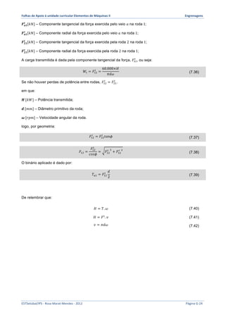 Folhas 
de 
Apoio 
à 
unidade 
curricular 
Elementos 
de 
Máquinas 
II 
Engrenagens 
푭풕 풂ퟏ 
[푘푁] – Componente tangencial da força exercida pelo veio 푎 na roda 1; 
푭풂ퟏ 
풓 [푘푁] – Componente radial da força exercida pelo veio 푎 na roda 1; 
푭ퟐퟏ 
풕 [푘푁] – Componente tangencial da força exercida pela roda 2 na roda 1; 
푭ퟐퟏ 
풓 [푘푁] – Componente radial da força exercida pela roda 2 na roda 1; 
A carga transmitida é dada pela componente tangencial da força, 퐹!" 
! , ou seja: 
! = 
푊! = 퐹!" 
60.000×퐻 
휋푑휔 (7.36) 
! = 퐹!" 
Se não houver perdas de potência entre rodas, 퐹!" 
! . 
em que: 
푯 [푘푊] – Potência transmitida; 
풅 [푚푚] – Diâmetro primitivo da roda; 
흎 [푟푝푚] – Velocidade angular da roda. 
logo, por geometria: 
! = 퐹!" 
퐹!" 
! 푡푎푛휙 (7.37) 
퐹!" = 
퐹! 
!" 
푐표푠휙 
! ! + 퐹!" 
= 퐹!" 
! ! (7.38) 
O binário aplicado é dado por: 
! 푑 
2 (7.39) 
푇!! = 퐹!" 
De relembrar que: 
퐻 = 푇.휔 (7.40) 
퐻 = 퐹!. 푣 (7.41) 
푣 = 휋푑휔 (7.42) 
ESTSetúbal/IPS 
-­‐ 
Rosa 
Marat-­‐Mendes 
-­‐ 
2012 
Página 
G-­‐24 
 