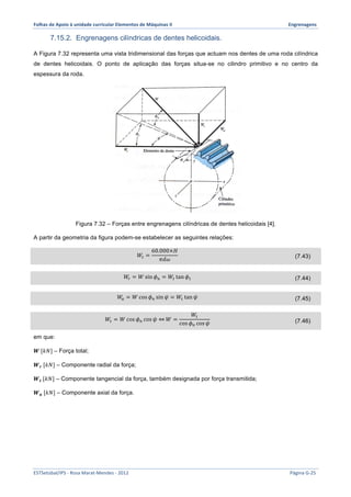 Folhas 
de 
Apoio 
à 
unidade 
curricular 
Elementos 
de 
Máquinas 
II 
Engrenagens 
7.15.2. Engrenagens cilíndricas de dentes helicoidais. 
A Figura 7.32 representa uma vista tridimensional das forças que actuam nos dentes de uma roda cilíndrica 
de dentes helicoidais. O ponto de aplicação das forças situa-se no cilindro primitivo e no centro da 
espessura da roda. 
Figura 7.32 – Forças entre engrenagens cilíndricas de dentes helicoidais [4]. 
A partir da geometria da figura podem-se estabelecer as seguintes relações: 
푊! = 
60.000×퐻 
휋푑휔 (7.43) 
푊! = 푊sin 휙! = 푊! tan 휙! (7.44) 
푊! = 푊cos 휙! sin 휓 = 푊! tan 휓 (7.45) 
푊! = 푊cos 휙! cos 휓 ⇔푊 = 
푊! 
cos 휙! cos 휓 (7.46) 
em que: 
푾 [푘푁] – Força total; 
푾풓 [푘푁] – Componente radial da força; 
푾풕 [푘푁] – Componente tangencial da força, também designada por força transmitida; 
푾풂 [푘푁] – Componente axial da força. 
ESTSetúbal/IPS 
-­‐ 
Rosa 
Marat-­‐Mendes 
-­‐ 
2012 
Página 
G-­‐25 
 