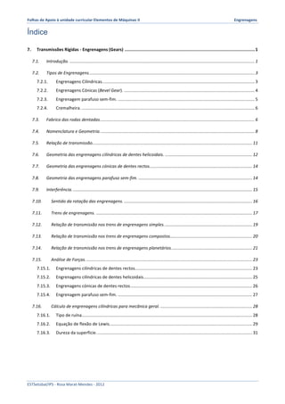Folhas 
de 
Apoio 
à 
unidade 
curricular 
Elementos 
de 
Máquinas 
II 
Engrenagens 
Índice 
7. 
Transmissões 
Rígidas 
-­‐ 
Engrenagens 
(Gears) 
...................................................................................................... 
1 
7.1. 
Introdução. 
......................................................................................................................................................... 
1 
7.2. 
Tipos 
de 
Engrenagens. 
........................................................................................................................................ 
3 
7.2.1. 
Engrenagens 
Cilíndricas. 
............................................................................................................................. 
3 
7.2.2. 
Engrenagens 
Cónicas 
(Bevel 
Gear). 
............................................................................................................ 
4 
7.2.3. 
Engrenagem 
parafuso 
sem-­‐fim. 
................................................................................................................. 
5 
7.2.4. 
Cremalheira. 
............................................................................................................................................... 
6 
7.3. 
Fabrico 
das 
rodas 
dentadas. 
............................................................................................................................... 
6 
7.4. 
Nomenclatura 
e 
Geometria. 
............................................................................................................................... 
8 
7.5. 
Relação 
de 
transmissão. 
................................................................................................................................... 
11 
7.6. 
Geometria 
das 
engrenagens 
cilíndricas 
de 
dentes 
helicoidais. 
........................................................................ 
12 
7.7. 
Geometria 
das 
engrenagens 
cónicas 
de 
dentes 
rectos. 
.................................................................................... 
14 
7.8. 
Geometria 
das 
engrenagens 
parafuso 
sem-­‐fim. 
.............................................................................................. 
14 
7.9. 
Interferência. 
.................................................................................................................................................... 
15 
7.10. 
Sentido 
da 
rotação 
das 
engrenagens. 
.......................................................................................................... 
16 
7.11. 
Trens 
de 
engrenagens. 
................................................................................................................................. 
17 
7.12. 
Relação 
de 
transmissão 
nos 
trens 
de 
engrenagens 
simples. 
........................................................................ 
19 
7.13. 
Relação 
de 
transmissão 
nos 
trens 
de 
engrenagens 
compostos. 
................................................................... 
20 
7.14. 
Relação 
de 
transmissão 
nos 
trens 
de 
engrenagens 
planetários. 
.................................................................. 
21 
7.15. 
Análise 
de 
Forças. 
......................................................................................................................................... 
23 
7.15.1. 
Engrenagens 
cilíndricas 
de 
dentes 
rectos. 
................................................................................................ 
23 
7.15.2. 
Engrenagens 
cilíndricas 
de 
dentes 
helicoidais. 
......................................................................................... 
25 
7.15.3. 
Engrenagens 
cónicas 
de 
dentes 
rectos. 
.................................................................................................... 
26 
7.15.4. 
Engrenagem 
parafuso 
sem-­‐fim. 
............................................................................................................... 
27 
7.16. 
Cálculo 
de 
engrenagens 
cilíndricas 
para 
mecânica 
geral. 
............................................................................ 
28 
7.16.1. 
Tipo 
de 
ruína. 
............................................................................................................................................ 
28 
7.16.2. 
Equação 
de 
flexão 
de 
Lewis. 
..................................................................................................................... 
29 
7.16.3. 
Dureza 
da 
superfície. 
................................................................................................................................ 
31 
ESTSetúbal/IPS 
-­‐ 
Rosa 
Marat-­‐Mendes 
-­‐ 
2012 
 