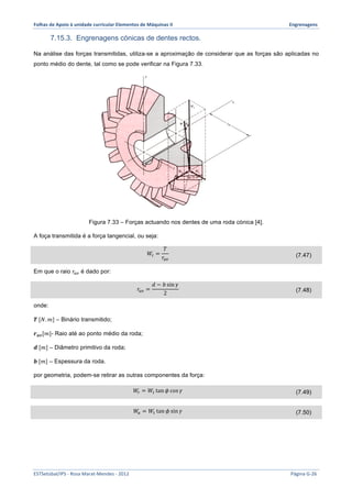 Folhas 
de 
Apoio 
à 
unidade 
curricular 
Elementos 
de 
Máquinas 
II 
Engrenagens 
7.15.3. Engrenagens cónicas de dentes rectos. 
Na análise das forças transmitidas, utiliza-se a aproximação de considerar que as forças são aplicadas no 
ponto médio do dente, tal como se pode verificar na Figura 7.33. 
Figura 7.33 – Forças actuando nos dentes de uma roda cónica [4]. 
A foça transmitida é a força tangencial, ou seja: 
푊! = 
푇 
푟!" 
(7.47) 
Em que o raio 푟!" é dado por: 
푟!" = 
푑 − 푏 sin 훾 
2 (7.48) 
onde: 
푻 [푁.푚] – Binário transmitido; 
풓풂풗[푚]- Raio até ao ponto médio da roda; 
풅 [푚] – Diâmetro primitivo da roda; 
풃 [푚] – Espessura da roda. 
por geometria, podem-se retirar as outras componentes da força: 
푊! = 푊! tan 휙 cos 훾 (7.49) 
푊! = 푊! tan 휙 sin 훾 (7.50) 
ESTSetúbal/IPS 
-­‐ 
Rosa 
Marat-­‐Mendes 
-­‐ 
2012 
Página 
G-­‐26 
 