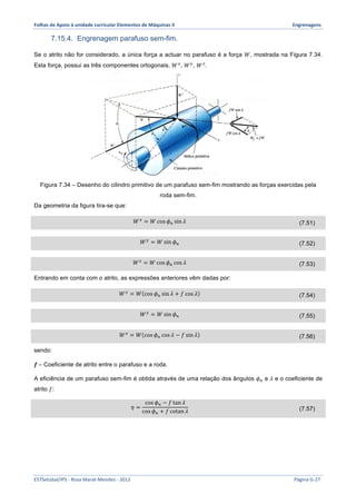 Folhas 
de 
Apoio 
à 
unidade 
curricular 
Elementos 
de 
Máquinas 
II 
Engrenagens 
7.15.4. Engrenagem parafuso sem-fim. 
Se o atrito não for considerado, a única força a actuar no parafuso é a força 푊, mostrada na Figura 7.34. 
Esta força, possui as três componentes ortogonais, 푊!, 푊!, 푊!. 
Figura 7.34 – Desenho do cilindro primitivo de um parafuso sem-fim mostrando as forças exercidas pela 
roda sem-fim. 
Da geometria da figura tira-se que: 
푊! = 푊cos 휙! sin 휆 (7.51) 
푊! = 푊sin 휙! (7.52) 
푊! = 푊cos 휙! cos 휆 (7.53) 
Entrando em conta com o atrito, as expressões anteriores vêm dadas por: 
푊! = 푊 cos 휙! sin 휆 + 푓 cos 휆 (7.54) 
푊! = 푊sin 휙! (7.55) 
푊! = 푊 cos 휙! cos 휆 − 푓 sin 휆 (7.56) 
sendo: 
풇 – Coeficiente de atrito entre o parafuso e a roda. 
A eficiência de um parafuso sem-fim é obtida através de uma relação dos ângulos 휙! e 휆 e o coeficiente de 
atrito 푓: 
휂 = 
cos 휙! − 푓 tan 휆 
cos 휙! + 푓 cotan 휆 (7.57) 
ESTSetúbal/IPS 
-­‐ 
Rosa 
Marat-­‐Mendes 
-­‐ 
2012 
Página 
G-­‐27 
 