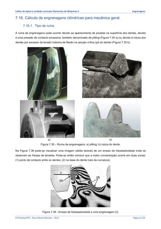 Folhas 
de 
Apoio 
à 
unidade 
curricular 
Elementos 
de 
Máquinas 
II 
Engrenagens 
7.16. Cálculo de engrenagens cilíndricas para mecânica geral. 
7.16.1. Tipo de ruína. 
A ruína de engrenagens pode ocorrer devido ao aparecimento de picadas na superfície dos dentes, devido 
a uma pressão de contacto excessiva, também denominado de pitting (Figura 7.35 a) ou devido à rotura dos 
dentes por excesso da tensão máxima de flexão na secção crítica (pé do dente) (Figura 7.35 b). 
a) b) 
Figura 7.35 – Ruína de engrenagens: a) pitting; b) rotura do dente. 
Na Figura 7.36 pode-se visualizar uma imagem obtida através de um ensaio de fotoelasticidade onde se 
observam as franjas de tensões. Pode-se então concluir que a maior concentração ocorre em duas zonas: 
(1) ponto de contacto entre os dentes; (2) na base do dente (raio da curvatura). 
(1) 
(2) 
Figura 7.36 - Ensaio de fotoelasticidade a uma engrenagem [1]. 
ESTSetúbal/IPS 
-­‐ 
Rosa 
Marat-­‐Mendes 
-­‐ 
2012 
Página 
G-­‐28 
 