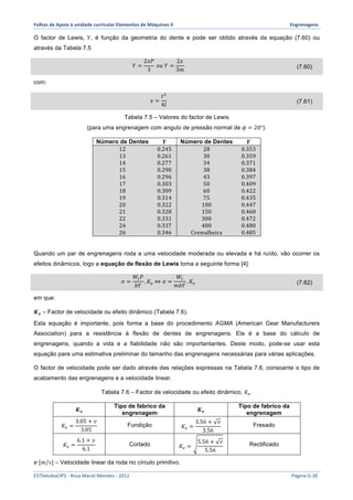 Folhas 
de 
Apoio 
à 
unidade 
curricular 
Elementos 
de 
Máquinas 
II 
Engrenagens 
O factor de Lewis, 푌, é função da geometria do dente e pode ser obtido através da equação (7.60) ou 
através da Tabela 7.5 
푌 = 
2푥푃 
3 
표푢 푌 = 
2푥 
3푚 (7.60) 
com: 
푥 = 
푡! 
4푙 (7.61) 
Tabela 7.5 – Valores do factor de Lewis 
(para uma engrenagem com angulo de pressão normal de 휙 = 20°). 
Número de Dentes 풀 Número de Dentes 풀 
12 0.245 28 0.353 
13 0.261 30 0.359 
14 0.277 34 0.371 
15 0.290 38 0.384 
16 0.296 43 0.397 
17 0.303 50 0.409 
18 0.309 60 0.422 
19 0.314 75 0.435 
20 0.322 100 0.447 
21 0.328 150 0.460 
22 0.331 300 0.472 
24 0.337 400 0.480 
26 0.346 Cremalheira 0.485 
Quando um par de engrenagens roda a uma velocidade moderada ou elevada e há ruído, vão ocorrer os 
efeitos dinâmicos, logo a equação de flexão de Lewis toma a seguinte forma [4]: 
휎 = 
푊!푃 
푏푌 
.퐾! ⇔ 휎 = 
푊! 
푚푏푌 
.퐾! (7.62) 
em que: 
푲풗 – Factor de velocidade ou efeito dinâmico (Tabela 7.6). 
Esta equação é importante, pois forma a base do procedimento AGMA (American Gear Manufacturers 
Association) para a resistência à flexão de dentes de engrenagens. Ela é a base do cálculo de 
engrenagens, quando a vida e a fiabilidade não são importantantes. Deste modo, pode-se usar esta 
equação para uma estimativa preliminar do tamanho das engrenagens necessárias para várias aplicações. 
O factor de velocidade pode ser dado através das relações expressas na Tabela 7.6, consoante o tipo de 
acabamento das engrenagens e a velocidade linear. 
Tabela 7.6 – Factor de velocidade ou efeito dinâmico, 퐾!. 
푲풗 Tipo de fabrico da 
engrenagem 푲풗 Tipo de fabrico da 
engrenagem 
퐾! = 
3.05 + 푣 
3.05 Fundição 퐾! = 
3.56 + 푣 
3.56 Fresado 
퐾! = 
6.1 + 푣 
6.1 Cortado 퐾! = 
5.56 + 푣 
5.56 Rectificado 
풗 [푚/푠] – Velocidade linear da roda no círculo primitivo. 
ESTSetúbal/IPS 
-­‐ 
Rosa 
Marat-­‐Mendes 
-­‐ 
2012 
Página 
G-­‐30 
 
