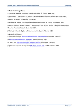 Folhas 
de 
Apoio 
à 
unidade 
curricular 
Elementos 
de 
Máquinas 
II 
Engrenagens 
Referências Bibliográficas: 
[1] Juvinal, R. Marshek, K. Machine Component Design. 5th Edition, Wiley, 2012. 
[2] Hamrock, B.J. Jacobson, B. Schmid, S.R. Fundamentals of Machine Elements. McGra-Hill. 1999. 
[3] Gordo, N. Ferreira, J. Telecurso 2000, Brasil. 
[4] Budynas, R. Nisbett, J.K. Elementos de máquinas de Shigley. 8ª Editção, McGraw Hill, 2011. 
[5] Moura Branco, C. Martins Ferreira, J. Domingos da Costa, J. Silva Ribeiro, A. Projecto de Órgãos de 
Máquinas. Fundação Calouste Gulbenkian. 2005. 
[6] Faria, L. Folhas de Órgãos de Máquinas. Instituto Superior Técnico. 1959. 
Páginas de catálogos: 
[7] Inter-Matic Portugal. http://caixasdevelocidades.com/index.html, acedido em Julho 2012. 
[8] http://algarvepontosdevista.blogspot.pt, acedido em Julho 2012. 
[9] Think Geek, http://www.thinkgeek.com/product/c1de/, acedido em Julho 2012. 
[10] Rexnord Corporate Headquarters http://www.rexnord.com, acedido em Julho 2012. 
ESTSetúbal/IPS 
-­‐ 
Rosa 
Marat-­‐Mendes 
-­‐ 
2012 
Página 
G-­‐32 
