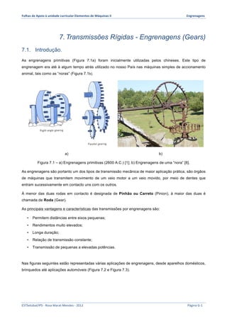 Folhas 
de 
Apoio 
à 
unidade 
curricular 
Elementos 
de 
Máquinas 
II 
Engrenagens 
7. Transmissões Rígidas - Engrenagens (Gears) 
7.1. Introdução. 
As engrenagens primitivas (Figura 7.1a) foram inicialmente utilizadas pelos chineses. Este tipo de 
engrenagem era até à algum tempo atrás utilizado no nosso País nas máquinas simples de accionamento 
animal, tais como as “noras” (Figura 7.1b). 
a) b) 
Figura 7.1 – a) Engrenagens primitivas (2600 A.C.) [1]; b) Engrenagens de uma “nora” [8]. 
As engrenagens são portanto um dos tipos de transmissão mecânica de maior aplicação prática, são órgãos 
de máquinas que transmitem movimento de um veio motor a um veio movido, por meio de dentes que 
entram sucessivamente em contacto uns com os outros. 
À menor das duas rodas em contacto é designada de Pinhão ou Carreto (Pinion), à maior das duas é 
chamada de Roda (Gear). 
As principais vantagens e características das transmissões por engrenagens são: 
• Permitem distâncias entre eixos pequenas; 
• Rendimentos muito elevados; 
• Longa duração; 
• Relação de transmissão constante; 
• Transmissão de pequenas a elevadas potências. 
Nas figuras seguintes estão representadas várias aplicações de engrenagens, desde aparelhos domésticos, 
brinquedos até aplicações automóveis (Figura 7.2 e Figura 7.3). 
ESTSetúbal/IPS 
-­‐ 
Rosa 
Marat-­‐Mendes 
-­‐ 
2012 
Página 
G-­‐1 
 