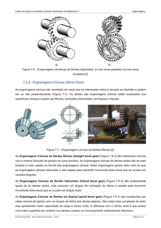 Folhas 
de 
Apoio 
à 
unidade 
curricular 
Elementos 
de 
Máquinas 
II 
Engrenagens 
a) b) 
Figura 7.6 – Engrenagens cilíndricas de Dentes Helicoidais: a) com eixos paralelos; b) com eixos 
cruzados [3]. 
7.2.2. Engrenagens Cónicas (Bevel Gear). 
As engrenagens cónicas são montadas em eixos que se intersectam entre si excepto as Hipóides e podem 
ser ou não perpendiculares (Figura 7.7). Os dentes das engrenagens cónicas estão localizados nas 
superfícies cónicas e podem ser Rectos, Inclinados (helicoidais), em Espiral e Hipóide. 
Figura 7.7 – Engrenagens cónicas de Dentes Rectos [2]. 
As Engrenagens Cónicas de Dentes Rectos (straight bevel gear) (Figura 7.8 a) têm elementos cónicos 
com a mesma direcção da geratriz do cone primitivo. As engrenagens cónicas de dentes rectos são as mais 
simples e mais usadas na família das engrenagens cónicas. Estas engrenagens geram mais ruído do que 
as engrenagens cónicas helicoidais e são usadas para transmitir movimento entre eixos que se cruzam em 
variados ângulos. 
As Engrenagens Cónicas de Dentes helicoidais (helical bevel gear) (Figura 7.8 b) são praticamente 
iguais às de dentes rectos, mas possuem um ângulo de inclinação da hélice e usadas para transmitir 
movimento entre eixos que se cruzam em ângulo recto. 
As Engrenagens Cónicas de Dentes em Espiral (spiral bevel gear) (Figura 7.8 c) são constituídas por 
rodas cónicas de dentes com um ângulo de hélice dos dentes espirais. São rodas mais complexas de obter 
mas apresentam maior capacidade de carga e menor ruído. A diferença com o cónico recto é que possui 
uma maior superfície de contacto nos dentes e possui um funcionamento relativamente silencioso. 
ESTSetúbal/IPS 
-­‐ 
Rosa 
Marat-­‐Mendes 
-­‐ 
2012 
Página 
G-­‐4 
 