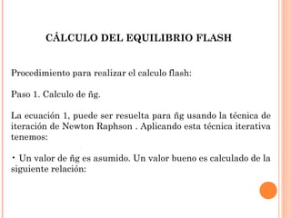 Procedimiento para realizar el calculo flash:
Paso 1. Calculo de ñg.
La ecuación 1, puede ser resuelta para ñg usando la técnica de
iteración de Newton Raphson . Aplicando esta técnica iterativa
tenemos:
• Un valor de ñg es asumido. Un valor bueno es calculado de la
siguiente relación:
CÁLCULO DEL EQUILIBRIO FLASH
 