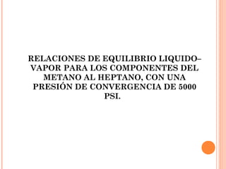 RELACIONES DE EQUILIBRIO LIQUIDO–
VAPOR PARA LOS COMPONENTES DEL
METANO AL HEPTANO, CON UNA
PRESIÓN DE CONVERGENCIA DE 5000
PSI.
 
