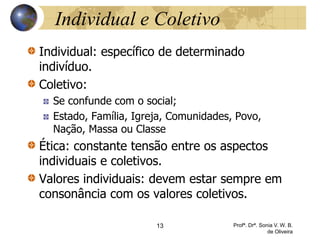 Individual e Coletivo
Individual: específico de determinado
indivíduo.
Coletivo:
Se confunde com o social;
Estado, Família, Igreja, Comunidades, Povo,
Nação, Massa ou Classe
Ética: constante tensão entre os aspectos
individuais e coletivos.
Valores individuais: devem estar sempre em
consonância com os valores coletivos.
13 Profª. Drª. Sonia V. W. B.
de Oliveira
 
