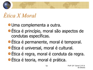 Ética X Moral
Uma complementa a outra.
Ética é princípio, moral são aspectos de
condutas específicas.
Ética é permanente, moral é temporal.
Ética é universal, moral é cultural.
Ética é regra, moral é conduta da regra.
Ética é teoria, moral é prática.
14 Profª. Drª. Sonia V. W. B.
de Oliveira
 