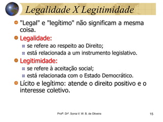 15 Profª. Drª. Sonia V. W.
B. de Oliveira
Legalidade X Legitimidade
"Legal" e "legítimo" não significam a mesma
coisa.
Legalidade:
se refere ao respeito ao Direito;
está relacionada a um instrumento legislativo.
Legitimidade:
se refere à aceitação social;
está relacionada com o Estado Democrático.
Lícito e legítimo: atende o direito positivo e o
interesse coletivo.
Profª. Drª. Sonia V. W. B. de Oliveira 15
 