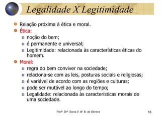 16 Profª. Drª. Sonia V. W.
B. de Oliveira
Legalidade X Legitimidade
Relação próxima à ética e moral.
Ética:
noção do bem;
é permanente e universal;
Legitimidade: relacionada às características éticas do
homem.
Moral:
regra do bem conviver na sociedade;
relaciona-se com as leis, posturas sociais e religiosas;
é variável de acordo com as regiões e culturas;
pode ser mutável ao longo do tempo;
Legalidade: relacionada às características morais de
uma sociedade.
Profª. Drª. Sonia V. W. B. de Oliveira 16
 
