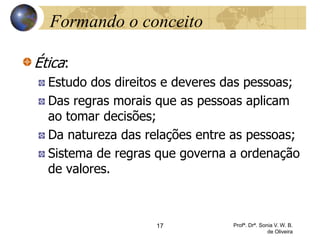17 Profª. Drª. Sonia V. W. B.
de Oliveira
Formando o conceito
Ética:
Estudo dos direitos e deveres das pessoas;
Das regras morais que as pessoas aplicam
ao tomar decisões;
Da natureza das relações entre as pessoas;
Sistema de regras que governa a ordenação
de valores.
 