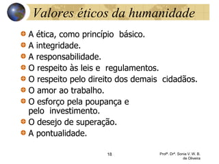 18 Profª. Drª. Sonia V. W. B.
de Oliveira
Valores éticos da humanidade
A ética, como princípio básico.
A integridade.
A responsabilidade.
O respeito às leis e regulamentos.
O respeito pelo direito dos demais cidadãos.
O amor ao trabalho.
O esforço pela poupança e
pelo investimento.
O desejo de superação.
A pontualidade.
 