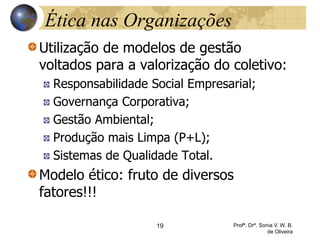 Ética nas Organizações
Utilização de modelos de gestão
voltados para a valorização do coletivo:
Responsabilidade Social Empresarial;
Governança Corporativa;
Gestão Ambiental;
Produção mais Limpa (P+L);
Sistemas de Qualidade Total.
Modelo ético: fruto de diversos
fatores!!!
19 Profª. Drª. Sonia V. W. B.
de Oliveira
 