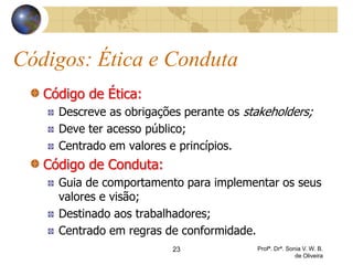 23 Profª. Drª. Sonia V. W. B.
de Oliveira
Códigos: Ética e Conduta
Código de Ética:
Descreve as obrigações perante os stakeholders;
Deve ter acesso público;
Centrado em valores e princípios.
Código de Conduta:
Guia de comportamento para implementar os seus
valores e visão;
Destinado aos trabalhadores;
Centrado em regras de conformidade.
 
