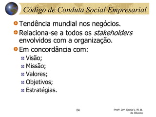 24 Profª. Drª. Sonia V. W. B.
de Oliveira
Código de Conduta Social Empresarial
Tendência mundial nos negócios.
Relaciona-se a todos os stakeholders
envolvidos com a organização.
Em concordância com:
Visão;
Missão;
Valores;
Objetivos;
Estratégias.
 
