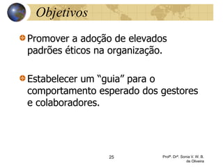 25 Profª. Drª. Sonia V. W. B.
de Oliveira
Objetivos
Promover a adoção de elevados
padrões éticos na organização.
Estabelecer um “guia” para o
comportamento esperado dos gestores
e colaboradores.
 