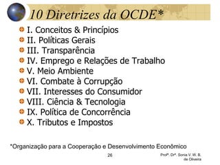 26 Profª. Drª. Sonia V. W. B.
de Oliveira
10 Diretrizes da OCDE*
I. Conceitos & Princípios
II. Políticas Gerais
III. Transparência
IV. Emprego e Relações de Trabalho
V. Meio Ambiente
VI. Combate à Corrupção
VII. Interesses do Consumidor
VIII. Ciência & Tecnologia
IX. Política de Concorrência
X. Tributos e Impostos
*Organização para a Cooperação e Desenvolvimento Econômico
 