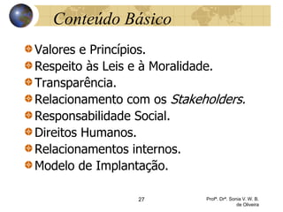 27 Profª. Drª. Sonia V. W. B.
de Oliveira
Conteúdo Básico
Valores e Princípios.
Respeito às Leis e à Moralidade.
Transparência.
Relacionamento com os Stakeholders.
Responsabilidade Social.
Direitos Humanos.
Relacionamentos internos.
Modelo de Implantação.
 