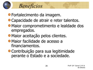 28 Profª. Drª. Sonia V. W. B.
de Oliveira
Benefícios
Fortalecimento da imagem.
Capacidade de atrair e reter talentos.
Maior comprometimento e lealdade dos
empregados.
Maior aceitação pelos clientes.
Maior facilidade de acesso a
financiamentos.
Contribuição para sua legitimidade
perante o Estado e a sociedade.
 