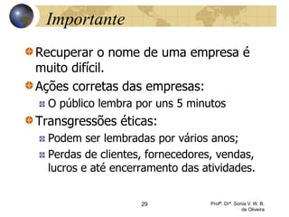 29 Profª. Drª. Sonia V. W. B.
de Oliveira
Importante
Recuperar o nome de uma empresa é
muito difícil.
Ações corretas das empresas:
O público lembra por uns 5 minutos
Transgressões éticas:
Podem ser lembradas por vários anos;
Perdas de clientes, fornecedores, vendas,
lucros e até encerramento das atividades.
 