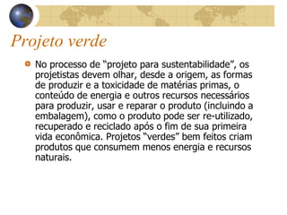Projeto verde
No processo de “projeto para sustentabilidade”, os
projetistas devem olhar, desde a origem, as formas
de produzir e a toxicidade de matérias primas, o
conteúdo de energia e outros recursos necessários
para produzir, usar e reparar o produto (incluindo a
embalagem), como o produto pode ser re-utilizado,
recuperado e reciclado após o fim de sua primeira
vida econômica. Projetos “verdes” bem feitos criam
produtos que consumem menos energia e recursos
naturais.
 