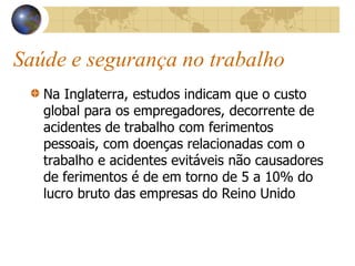 Saúde e segurança no trabalho
Na Inglaterra, estudos indicam que o custo
global para os empregadores, decorrente de
acidentes de trabalho com ferimentos
pessoais, com doenças relacionadas com o
trabalho e acidentes evitáveis não causadores
de ferimentos é de em torno de 5 a 10% do
lucro bruto das empresas do Reino Unido
 