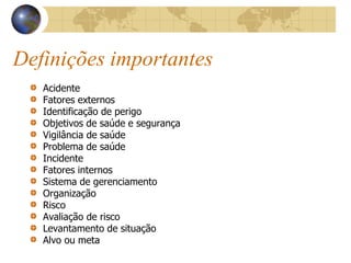 Definições importantes
Acidente
Fatores externos
Identificação de perigo
Objetivos de saúde e segurança
Vigilância de saúde
Problema de saúde
Incidente
Fatores internos
Sistema de gerenciamento
Organização
Risco
Avaliação de risco
Levantamento de situação
Alvo ou meta
 
