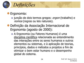 Definições
Ergonomia:
junção de dois termos gregos: ergon (trabalho) e
nomos (regras ou leis naturais).
Definição da Associação Internacional de
Ergonomia (agosto de 2000):
A Ergonomia (ou Fatores Humanos) é uma
disciplina científica relacionada ao entendimento
das interações entre os seres humanos e outros
elementos ou sistemas, e à aplicação de teorias,
princípios, dados e métodos a projetos a fim de
otimizar o bem estar humano e o desempenho
global do sistema.
34 Profª. Drª. Sonia V. W. B.
de Oliveira
 