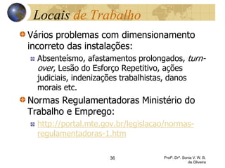 Locais de Trabalho
Vários problemas com dimensionamento
incorreto das instalações:
Absenteísmo, afastamentos prolongados, turn-
over, Lesão do Esforço Repetitivo, ações
judiciais, indenizações trabalhistas, danos
morais etc.
Normas Regulamentadoras Ministério do
Trabalho e Emprego:
http://portal.mte.gov.br/legislacao/normas-
regulamentadoras-1.htm
36 Profª. Drª. Sonia V. W. B.
de Oliveira
 