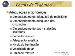 Locais de Trabalho
Adequações ergonômicas:
Dimensionamento adequado do mobiliário
Dimensionamento adequado das
circulações
Dimensionamento das instalações
sanitárias
Conforto térmico
Adequação acústica
Níveis de iluminação
Velocidade do ar
Umidade relativa 37 Profª. Drª. Sonia V. W. B.
de Oliveira
 