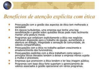 Benefícios de atenção explícita com ética
Preocupação com a gestão dos aspectos de ética tem melhorado a
sociedade
Em épocas turbulentas, uma empresa que tenha uma boa
sensibilização e gestão sobre questões éticas pode mais facilmente
manter uma postura moral;
Programas que enfatizam explicitamente a ética nos negócios
melhoram disposição para o trabalho de equipe, aumentando a
abertura ao diálogo, integridade e sensação de comunidade, de
valores compartilhados;
Preocupações com a ética no trabalho apóiam crescimento e
amadurecimento dos funcionários;
Preocupações explícitas com a ética trabalham como seguro –
princípios éticos elevados tendem a deixar a empresa menos sujeita
a multas e processos;
Empresas que promovem a ética tendem e ter boa imagem pública;
Programas com base ética forte suportam o gerenciamento de
valores associados à gestão operacional em vários programas.
 