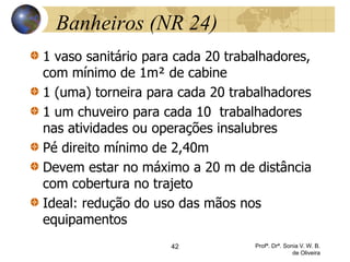 Banheiros (NR 24)
1 vaso sanitário para cada 20 trabalhadores,
com mínimo de 1m² de cabine
1 (uma) torneira para cada 20 trabalhadores
1 um chuveiro para cada 10 trabalhadores
nas atividades ou operações insalubres
Pé direito mínimo de 2,40m
Devem estar no máximo a 20 m de distância
com cobertura no trajeto
Ideal: redução do uso das mãos nos
equipamentos
42 Profª. Drª. Sonia V. W. B.
de Oliveira
 