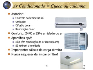 Ar Condicionado = Cueca ou calcinha
Associar:
Controle da temperatura
Umidade
Difusão do ar
Renovação do ar
Conforto: 24ºC e 55% umidade do ar
Aparelhos split:
Não têm renovação do ar (recirculam)
Só retiram a umidade
Importante: cálculo da carga térmica
Nunca esquecer de limpar o filtro!
46 Profª. Drª. Sonia V.
W. B. de Oliveira
 