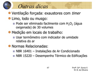 Outras dicas
Ventilação forçada: exaustores com timer
Limo, lodo ou musgo:
Pode ser eliminado facilmente com H2O2 (água
oxigenada) de 30 volumes
Medição em locais de trabalho:
Usar termômetro com indicador de umidade
relativa do ar
Normas Relacionadas:
NBR 16401 – Instalações de Ar Condicionado
NBR 15220 – Desempenho Térmico de Edificações
47 Profª. Drª. Sonia V.
W. B. de Oliveira
 