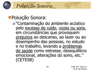 49 Profª. Drª. Sonia V.
W. B. de Oliveira
Poluição Sonora
Poluição Sonora:
“Contaminação do ambiente acústico
pelo excesso de ruído, vozes ou sons,
em circunstâncias que provoquem
prejuízos ao descanso, ao lazer ou ao
desempenho das pessoas, no estudo
e no trabalho, levando a problemas
de saúde como estresse, desequilíbrio
emocional, alterações do sono, etc.”
(CETESB)
 
