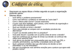 Códigos de ética
Descrevem as regras éticas e limites segundo os quais a organização
pretende operar.
Dilemas éticos
1. Você definiu o problema precisamente?
2. Como você definiria o problema se estivesse do “outro lado”?
3. Como o dilema pôde ocorrer? (causas essenciais)
4. A quem você deve lealdade, como pessoa, como membro da organização e
como membro da comunidade?
5. Qual sua intenção ao tomar a decisão?
6. Como essa intenção se compara com os resultados prováveis das
alternativas?
7. A quem sua decisão poderia ferir ou prejudicar?
8. Você pode discutir a questão com as partes antes de tomar a decisão?
9. Você tem confiança que ao longo do tempo sua decisão vai continuar tão
válida como aparenta hoje?
10. Você abriria sua decisão sem preocupações para seu chefe, seu CEO, o
conselho administrativo, sua família, a sociedade como um todo?
11. Qual o potencial simbólico das suas alternativas de decisão se bem
entendidas? E se mal entendidas?
12. Sob que circunstâncias você admitiria exceções para a postura que agora está
prestes a tomar?
 
