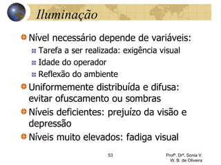 Iluminação
Nível necessário depende de variáveis:
Tarefa a ser realizada: exigência visual
Idade do operador
Reflexão do ambiente
Uniformemente distribuída e difusa:
evitar ofuscamento ou sombras
Níveis deficientes: prejuízo da visão e
depressão
Níveis muito elevados: fadiga visual
53 Profª. Drª. Sonia V.
W. B. de Oliveira
 