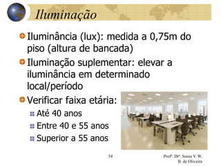 Iluminação
Iluminância (lux): medida a 0,75m do
piso (altura de bancada)
Iluminação suplementar: elevar a
iluminância em determinado
local/período
Verificar faixa etária:
Até 40 anos
Entre 40 e 55 anos
Superior a 55 anos
54 Profª. Drª. Sonia V. W.
B. de Oliveira
 