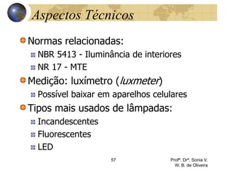 Aspectos Técnicos
Normas relacionadas:
NBR 5413 - Iluminância de interiores
NR 17 - MTE
Medição: luxímetro (luxmeter)
Possível baixar em aparelhos celulares
Tipos mais usados de lâmpadas:
Incandescentes
Fluorescentes
LED
57 Profª. Drª. Sonia V.
W. B. de Oliveira
 