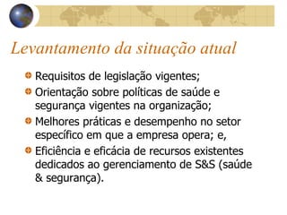 Levantamento da situação atual
Requisitos de legislação vigentes;
Orientação sobre políticas de saúde e
segurança vigentes na organização;
Melhores práticas e desempenho no setor
específico em que a empresa opera; e,
Eficiência e eficácia de recursos existentes
dedicados ao gerenciamento de S&S (saúde
& segurança).
 