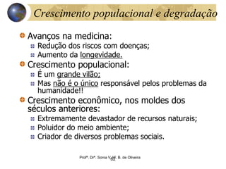 Crescimento populacional e degradação
Avanços na medicina:
Redução dos riscos com doenças;
Aumento da longevidade.
Crescimento populacional:
É um grande vilão;
Mas não é o único responsável pelos problemas da
humanidade!!
Crescimento econômico, nos moldes dos
séculos anteriores:
Extremamente devastador de recursos naturais;
Poluidor do meio ambiente;
Criador de diversos problemas sociais.
Profª. Drª. Sonia V. W. B. de Oliveira
62
 