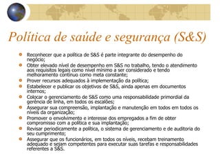 Política de saúde e segurança (S&S)
Reconhecer que a política de S&S é parte integrante do desempenho do
negócio;
Obter elevado nível de desempenho em S&S no trabalho, tendo o atendimento
aos requisitos legais como nível mínimo a ser considerado e tendo
melhoramento contínuo como meta constante;
Prover recursos adequados à implementação da política;
Estabelecer e publicar os objetivos de S&S, ainda apenas em documentos
internos;
Colocar o gerenciamento de S&S como uma responsabilidade primordial da
gerência de linha, em todos os escalões;
Assegurar sua compreensão, implantação e manutenção em todos em todos os
níveis da organização;
Promover o envolvimento e interesse dos empregados a fim de obter
compromisso com a política e sua implantação;
Revisar periodicamente a política, o sistema de gerenciamento e de auditoria do
seu cumprimento;
Assegurar que os funcionários, em todos os níveis, recebam treinamento
adequado e sejam competentes para executar suas tarefas e responsabilidades
referentes a S&S.
 
