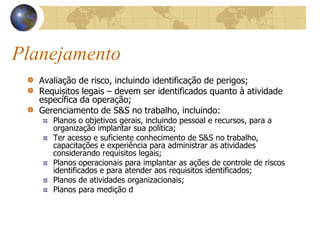 Planejamento
Avaliação de risco, incluindo identificação de perigos;
Requisitos legais – devem ser identificados quanto à atividade
específica da operação;
Gerenciamento de S&S no trabalho, incluindo:
Planos o objetivos gerais, incluindo pessoal e recursos, para a
organização implantar sua política;
Ter acesso e suficiente conhecimento de S&S no trabalho,
capacitações e experiência para administrar as atividades
considerando requisitos legais;
Planos operacionais para implantar as ações de controle de riscos
identificados e para atender aos requisitos identificados;
Planos de atividades organizacionais;
Planos para medição d
 