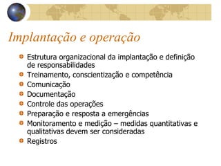 Implantação e operação
Estrutura organizacional da implantação e definição
de responsabilidades
Treinamento, conscientização e competência
Comunicação
Documentação
Controle das operações
Preparação e resposta a emergências
Monitoramento e medição – medidas quantitativas e
qualitativas devem ser consideradas
Registros
 