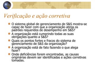 Verificação e ação corretiva
O sistema global de gerenciamento de S&S mostra-se
capaz de fazer com que a organização atinja os
padrões requeridos de desempenho em S&S?
A organização está cumprindo todas as suas
obrigações quanto a S&S?
Quais os pontos fortes e fracos do sistema de
gerenciamento de S&S da organização?
A organização está de fato fazendo o que alega
fazer?
Onde deficiências forem encontradas, as causas
originárias devem ser identificadas e ações corretivas
tomadas.
 