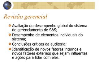 Revisão gerencial
Avaliação do desempenho global do sistema
de gerenciamento de S&S;
Desempenho de elementos individuais do
sistema;
Conclusões críticas da auditoria;
Identificação de novos fatores internos e
novos fatores externos que sejam influentes
e ações para lidar com eles.
 